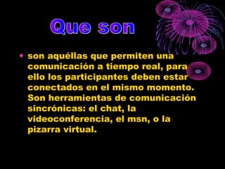• son aquéllas que permiten una
comunicación a tiempo real, para
ello los participantes deben estar
conectados en el mismo momento.
Son herramientas de comunicación
sincrónicas: el chat, la
videoconferencia, el msn, o la
pizarra virtual.
 