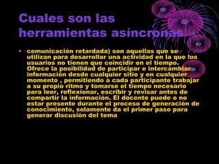 Cuales son las
herramientas asíncronas
• comunicación retardada) son aquellas que se
utilizan para desarrollar una actividad en la que los
usuarios no tienen que coincidir en el tiempo.
Ofrece la posibilidad de participar e intercambiar
información desde cualquier sitio y en cualquier
momento , permitiendo a cada participante trabajar
a su propio ritmo y tomarse el tiempo necesario
para leer, reflexionar, escribir y revisar antes de
compartir la información. El docente puede o no
estar presente durante el proceso de generación de
conocimiento, solamente da el primer paso para
generar discusión del tema
 