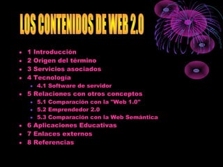 • 1 Introducción
• 2 Origen del término
• 3 Servicios asociados
• 4 Tecnología
• 4.1 Software de servidor
• 5 Relaciones con otros conceptos
• 5.1 Comparación con la "Web 1.0"
• 5.2 Emprendedor 2.0
• 5.3 Comparación con la Web Semántica
• 6 Aplicaciones Educativas
• 7 Enlaces externos
• 8 Referencias
 