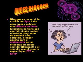 • Blogger es un servicio
creado por Pyra Labs
para crear y publicar
una bitácora en línea.
El usuario no tiene que
escribir ningún código
o instalar programas
de servidor o de
scripting. Blogger
acepta para el
alojamiento de las
bitácoras su propio
servidor (Blogspot) o el
servidor que el usuario
especifique (FTP o
SFTP
 