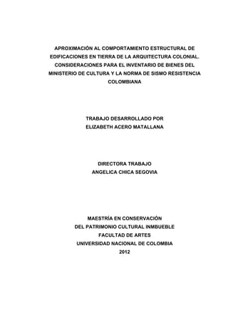 APROXIMACIÓN AL COMPORTAMIENTO ESTRUCTURAL DE
EDIFICACIONES EN TIERRA DE LA ARQUITECTURA COLONIAL.
CONSIDERACIONES PARA EL INVENTARIO DE BIENES DEL
MINISTERIO DE CULTURA Y LA NORMA DE SISMO RESISTENCIA
COLOMBIANA
 
 
 
TRABAJO DESARROLLADO POR
ELIZABETH ACERO MATALLANA
 
 
 
DIRECTORA TRABAJO
ANGELICA CHICA SEGOVIA
 
 
 
 
MAESTRÍA EN CONSERVACIÓN
DEL PATRIMONIO CULTURAL INMBUEBLE
FACULTAD DE ARTES
UNIVERSIDAD NACIONAL DE COLOMBIA
2012
 
 