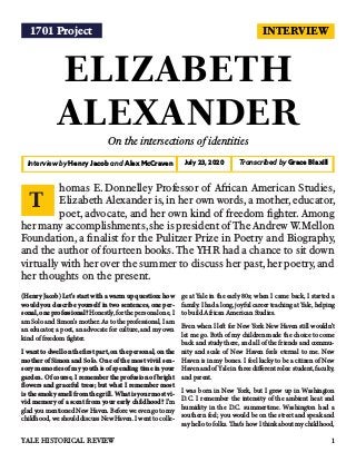 INTERVIEW
ELIZABETH
ALEXANDER
On the intersections of identities
Interview by Henry Jacob and Alex McCraven Transcribed by Grace BlaxillJuly 23, 2020
(Henry Jacob) Let's start with a warm up question: how
would you describe yourself in two sentences, one per-
sonal, one professional? Honestly, for the personal one, I
am Solo and Simon's mother. As to the professional, I am
an educator, a poet, an advocate for culture, and my own
kind of freedom fighter.
I want to dwell on the first part, on the personal, on the
mother of Simon and Solo. One of the most vivid sen-
sory memories of my youth is of spending time in your
garden. Of course, I remember the profusion of bright
flowers and graceful trees; but what I remember most
is the smoky smell from the grill. What is your most vi-
vid memory of a scent from your early childhood? I'm
glad you mentioned New Haven. Before we even go to my
childhood, we should discuss New Haven. I went to colle-
ge at Yale in the early 80s; when I came back, I started a
family. I had a long, joyful career teaching at Yale, helping
to build African American Studies.
Even when I left for New York New Haven still wouldn't
let me go. Both of my children made the choice to come
back and study there, and all of the friends and commu-
nity and scale of New Haven feels eternal to me. New
Haven is in my bones. I feel lucky to be a citizen of New
Haven and of Yale in three different roles: student, faculty,
and parent.
I was born in New York, but I grew up in Washington
D.C. I remember the intensity of the ambient heat and
humidity in the D.C. summertime. Washington had a
southern feel; you would be on the street and speak and
say hello to folks. That’s how I think about my childhood,
homas E. Donnelley Professor of African American Studies,
Elizabeth Alexander is,in her own words,a mother,educator,
poet, advocate, and her own kind of freedom fighter. Among
her many accomplishments,she is president of The Andrew W.Mellon
Foundation, a finalist for the Pulitzer Prize in Poetry and Biography,
and the author of fourteen books.The YHR had a chance to sit down
virtually with her over the summer to discuss her past,her poetry,and
her thoughts on the present.
T
1YALE HISTORICAL REVIEW
1701 Project
 