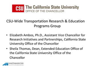 CSU-Wide Transportation Research & Education Programs Group  Elizabeth Ambos, Ph.D., Assistant Vice Chancellor for Research Initiatives and Partnerships, California State University Office of the Chancellor  Sheila Thomas, Dean, Extended Education Office of the California State University Office of the Chancellor 