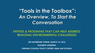 “Tools in the Toolbox”:
An Overview, To Start the
Conversation
ENTITIES & PROGRAMS THAT CAN HELP ADDRESS
REGIONAL ENVIRONMENTAL CHALLENGES
CBF WATERSHED FORUM, MARCH 14, 2016
ELIZABETH ANDREWS
VIRGINIA COASTAL POLICY CENTER, W&M LAW SCHOOL
 
