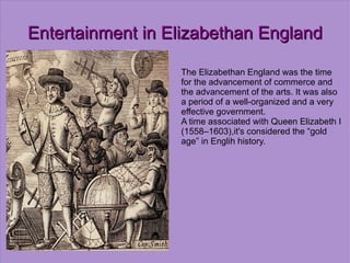Entertainment in Elizabethan England The Elizabethan England was the time for the advancement of commerce and the advancement of the arts. It was also a period of a well-organized and a very effective government. A time associated with Queen Elizabeth I (1558–1603),it's considered the “gold age” in Englih history. 