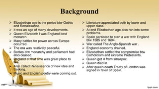 Background
 Elizabethan age is the period btw Gothic
and Renaissance.
 It was an age of many developments.
 Queen Elizabeth l was England best
monarch.
 Many battles for power across Europe
occurred.
 The era was relatively peaceful.
 Battles btw monarchy and parliament had
also ceased.
 England at that time was great place to
live.
 Also called Renaissance of new idea and
thinking.
 Music and English poetry were coming out.
 Literature appreciated both by lower and
upper class.
 At end Elizabethan age also ran into some
problems.
 Spain persisted to start a war with England
btw 1585 and 1604.
 War called The Anglo-Spanish war .
 England economy drained.
 Elizabethan settled the compromise btw
Catholicism and extreme Protestants.
 Queen got ill from smallpox.
 Queen died in
 After queen death Treaty of London was
signed in favor of Spain.
 