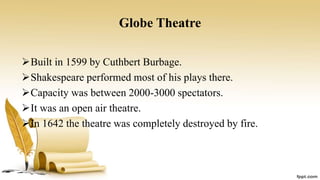 Globe Theatre
Built in 1599 by Cuthbert Burbage.
Shakespeare performed most of his plays there.
Capacity was between 2000-3000 spectators.
It was an open air theatre.
In 1642 the theatre was completely destroyed by fire.
 
