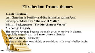 Elizabethan Drama themes
1. Anti-Semitism:
Anti-Semitism is hostility and discrimination against Jews.
Christopher Marlowe’s “The Jew of Malta”
William Shakespeare's “The Merchant of Venice”
2. Revenge Tragedy:
The motive revenge became the main counter-motive in dramas,
especially tragedy e.g. In Shakespeare’s Hamlet
3. Super-natural Elements:
Society at that time was highly superstitious with people believing in
super-natural forces.
 
