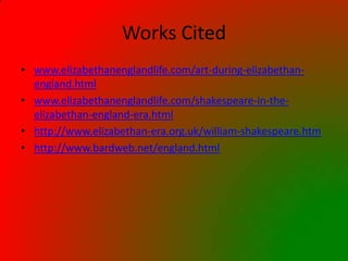 Works Cited
• www.elizabethanenglandlife.com/art-during-elizabethan-
  england.html
• www.elizabethanenglandlife.com/shakespeare-in-the-
  elizabethan-england-era.html
• http://www.elizabethan-era.org.uk/william-shakespeare.htm
• http://www.bardweb.net/england.html
 