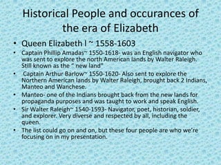 Historical People and occurances of
           the era of Elizabeth
• Queen Elizabeth l ~ 1558-1603
• Captain Phillip Amadas~ 1550-1618- was an English navigator who
  was sent to explore the north American lands by Walter Raleigh.
  Still known as the “ new land”
• Captain Arthur Barlow~ 1550-1620- Also sent to explore the
  Northern American lands by Walter Raleigh, brought back 2 Indians,
  Manteo and Wanchese.
• Manteo- one of the Indians brought back from the new lands for
  propaganda purposes and was taught to work and speak English.
• Sir Walter Raleigh~ 1540-1593- Navigator, poet, historian, soldier,
  and explorer. Very diverse and respected by all, including the
  queen.
• The list could go on and on, but these four people are who we’re
  focusing on in my presentation.
 