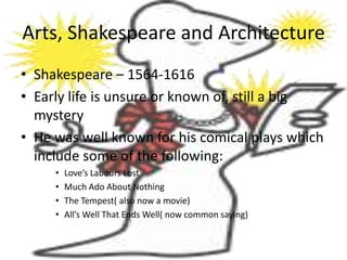 Arts, Shakespeare and Architecture
• Shakespeare – 1564-1616
• Early life is unsure or known of, still a big
  mystery
• He was well known for his comical plays which
  include some of the following:
     •   Love’s Labours Lost
     •   Much Ado About Nothing
     •   The Tempest( also now a movie)
     •   All’s Well That Ends Well( now common saying)
 