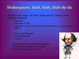 • He had more plays, he had 2 main genre’s, history and
  drama/ romance:
      • King John
      • Henry lV- pt. 1&2
      • Henry Vlll ( these are not all his historical plays, just more known
        plays )

      • Antony and Cleopatra
      • Romeo and Juliet
      • Hamlet

      Fun Fact: Will had a extreme fear/phobia
      of the bubonic plague because sadly,
      2-3 of his siblings passed from it
 