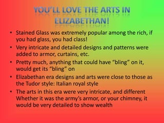 • Stained Glass was extremely popular among the rich, if
  you had glass, you had class!
• Very intricate and detailed designs and patterns were
  added to armor, curtains, etc.
• Pretty much, anything that could have “bling” on it,
  would get its “bling” on
• Elizabethan era designs and arts were close to those as
  the Tudor style: Italian royal style
• The arts in this era were very intricate, and different
  Whether it was the army’s armor, or your chimney, it
  would be very detailed to show wealth
 