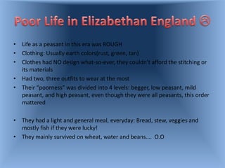 • Life as a peasant in this era was ROUGH
• Clothing: Usually earth colors(rust, green, tan)
• Clothes had NO design what-so-ever, they couldn’t afford the stitching or
  its materials
• Had two, three outfits to wear at the most
• Their “poorness” was divided into 4 levels: begger, low peasant, mild
  peasant, and high peasant, even though they were all peasants, this order
  mattered

• They had a light and general meal, everyday: Bread, stew, veggies and
  mostly fish if they were lucky!
• They mainly survived on wheat, water and beans…. O.O
 