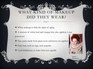 What kind of makeup did they wear?White makeup to hide the signs of agingA mixture of white lead and vinegar they also applied, it was poisonous!Face paint made from plant roots and leaves are applied. False hair, such as wigs, were popularUsed belladonna to make their eyes sparkle Queen Elizabeth I