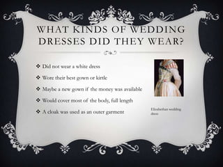 What kinds of wedding dresses did they wear?Did not wear a white dressWore their best gown or kirtleMaybe a new gown if the money was availableWould cover most of the body, full lengthA cloak was used as an outer garmentElizabethan wedding dress