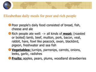 Elizabethan daily meals for poor and rich people Poor people‘s daily food consisted of bread, fish, cheese and ale Rich people ate well: -> all kinds of  meat:  (roasted or boiled) lamb, beef, mutton, pork, bacon, veal, rabbit, hare, fowl like peacock, swan, blackbird, pigeon, freshwater and sea fish Vegetables:  turnips, parnsnips, carrots, onions, leeks, garlic, radishes Fruits:  apples, pears, plums, woodland strawberries 