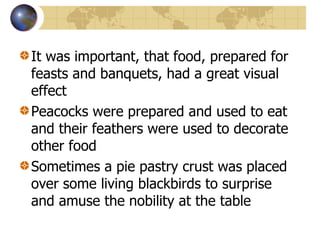 It was important, that food, prepared for feasts and banquets, had a great visual effect Peacocks were prepared and used to eat and their feathers were used to decorate other food Sometimes a pie pastry crust was placed over some living blackbirds to surprise and amuse the nobility at the table 