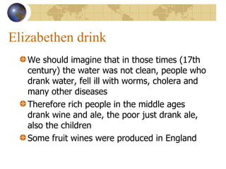 Elizabethen drink We should imagine that in those times (17th century) the water was not clean, people who drank water, fell ill with worms, cholera and many other diseases Therefore rich people in the middle ages drank wine and ale, the poor just drank ale, also the children Some fruit wines were produced in England 