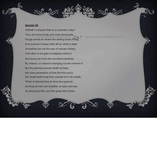 Sonnet 18:
Shall I compare thee to a summer’s day?
Thou art more lovely and more temperate:
Rough winds do shake the darling buds of May,
And summer’s lease hath all too short a date:
Sometime too hot the eye of heaven shines,
And often is his gold complexion dimm’d;
And every fair from fair sometime declines,
By chance, or nature’s changing course untrimm’d;
But thy eternal summer shall not fade,
Nor lose possession of that fair thou ow’st,
Nor shall death brag thou wander’st in his shade,
When in eternal lines to time thou grow’st;
So long as men can breathe, or eyes cansee,
So long lives this, and this gives life to thee.
 