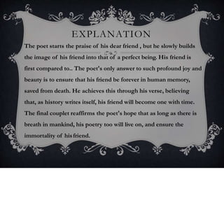 EXPLANATION
The poet starts the praise of his dear friend , but he slowly builds
the image of his friend into that of a perfect being. His friend is
first compared to.. The poet's only answer to such profound joy and
beauty is to ensure that his friend be forever in human memory,
saved from death. He achieves this through his verse, believing
that, as history writes itself, his friend will become one with time.
The final couplet reaffirms the poet's hope that as long as there is
breath in mankind, his poetry too will live on, and ensure the
immortality of hisfriend.
 