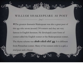 WILLIAM SHAK ES PEAR E AS POET
The greatest dramatist Shakespeare was also a great poet of
this age who wrote around 154 sonnets and they are very
famous in English literature. He developed a new form of
sonnet called the English sonnet or the Shakespearean sonnet.
The rhyme scheme was abab cdcd efef gg. It is different
from Petrarchan sonnet. Many of his sonnets refer to a girl, a
rival poet and a friend.
 