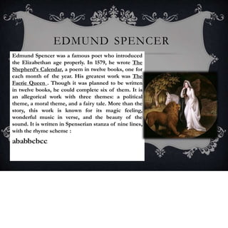 EDMUND SPENCER
Edmund Spencer was a famous poet who introduced
the Elizabethan age properly. In 1579, he wrote The
Shepherd’s Calendar, a poem in twelve books, one for
each month of the year. His greatest work was The
Faerie Queen . Though it was planned to be written
in twelve books, he could complete six of them. It is
an allegorical work with three themes: a political
theme, a moral theme, and a fairy tale. More than the
story, this work is known for its magic feeling,
wonderful music in verse, and the beauty of the
sound. It is written in Spenserian stanza of nine lines,
with the rhyme scheme :
ababbcbcc.
 