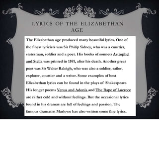 LYRI CS OF THE EL IZABETHAN
AGE
The Elizabethan age produced many beautiful lyrics. One of
the finest lyricists was Sir Philip Sidney, who was a courtier,
statesman, soldier and a poet. His books of sonnets Astrophel
and Stella was printed in 1591, after his death. Another great
poet was Sir Walter Raleigh, who was also a soldier, sailor,
explorer, courtier and a writer. Some examples of best
Elizabethan lyrics can be found in the plays of Shakespeare.
His longer poems Venus and Adonis and The Rape of Lucrece
are rather cold and without feelings. But the occasional lyrics
found in his dramas are full of feelings and passion. The
famous dramatist Marlowe has also written some fine lyrics.
 
