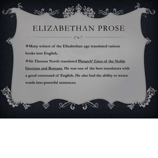 ELIZABETHAN PROSE
Many writers of the Elizabethan age translated various
books into English.
Sir Thomas North translated Plutarch’ Lives of the Noble
Grecians and Romans. He was one of the best translators with
a good command of English. He also had the ability to weave
words into powerful sentences.
 