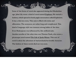 Some of the forms of novel also appeared during the Elizabethan
age. John Lily wrote a kind of novel named Euphues. He started a
fashion, which spread in books and conversation called Euphuism.
It has a thin love story. This style is filled with tricks and
alliteration. The sentences are rather long and complicated. This
kind of language style was common among ladies of the time.
Even Shakespeare was influenced by this artificial style.
Another novelist of the other time was Thomas Nash, who wrote a
picaresque novel named The Life of Jacke Witton. This sort of
novel is about the adventure of bad (wicked) but lovable character.
The fashion of these novels died out verysoon.
 