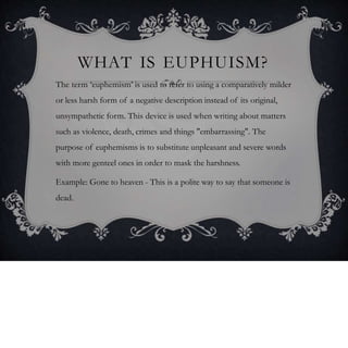 WHAT IS EUPHUISM?
The term ‘euphemism’ is used to refer to using a comparatively milder
or less harsh form of a negative description instead of its original,
unsympathetic form. This device is used when writing about matters
such as violence, death, crimes and things "embarrassing". The
purpose of euphemisms is to substitute unpleasant and severe words
with more genteel ones in order to mask the harshness.
Example: Gone to heaven - This is a polite way to say that someone is
dead.
 