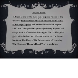 Francis Bacon
Bacon is one of the most famous prose writers of the
time was Francis Bacon who is also known as the father
of the English prose. He wrote books both in English
and Latin. His aphoristic prose style is very popular. His
essays are full of remarkable thoughts. He could express
great ideas in short and effective sentences. His famous
books are The Essays, The Advancement of Learning,
The History of Henry VII and The NewAtlantis.
 
