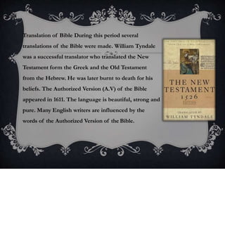 Translation of Bible During this period several
translations of the Bible were made. William Tyndale
was a successful translator who translated the New
Testament form the Greek and the Old Testament
from the Hebrew. He was later burnt to death for his
beliefs. The Authorized Version (A.V) of the Bible
appeared in 1611. The language is beautiful, strong and
pure. Many English writers are influenced by the
words of the Authorized Version of the Bible.
 