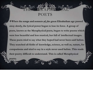 THE METAPHYSICAL
POETS
When the songs and sonnets of the great Elizabethan age passed
away slowly, the lyrical power began to lose its force. A group of
poets, known as the Metaphysical poets, began to write poems which
were less beautiful and less musical, but full of intellectual images.
These poets tried to say what they hoped had never been said before.
They searched all fields of knowledge, science, as well as, nature, for
comparisons and tried to say in a style never used before. This made
their poetry difficult to understand. This is called Metaphysical
poetry.
 