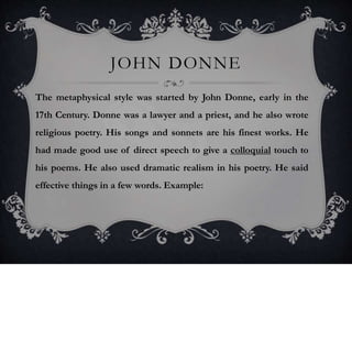 JOHN DONNE
The metaphysical style was started by John Donne, early in the
17th Century. Donne was a lawyer and a priest, and he also wrote
religious poetry. His songs and sonnets are his finest works. He
had made good use of direct speech to give a colloquial touch to
his poems. He also used dramatic realism in his poetry. He said
effective things in a few words. Example:
 