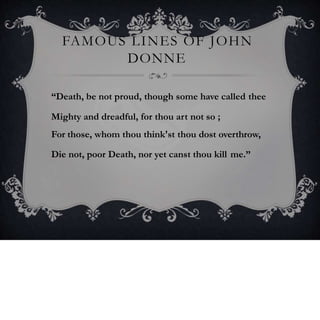 FAMOUS LINES OF JOHN
DONNE
“Death, be not proud, though some have called thee
Mighty and dreadful, for thou art not so ;
For those, whom thou think'st thou dost overthrow,
Die not, poor Death, nor yet canst thou kill me.”
 