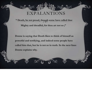 EXPALANTIONS
“ Death, be not proud, though some have called thee
Mighty and dreadful, for thou art not so ;”
Donne is saying that Death likes to think of himself as
powerful and terrifying, and indeed some people have
called him that, but he is not so in truth. In the next lines
Donne explains why.
 