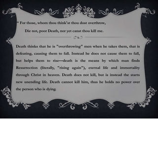 “ For those, whom thou think'st thou dost overthrow,
Die not, poor Death, nor yet canst thou kill me.
Death thinks that he is "overthrowing" men when he takes them, that is
defeating, causing them to fall. Instead he does not cause them to fall,
but helps them to rise—death is the means by which man finds
Resurrection (literally, "rising again"), eternal life and immortality
through Christ in heaven. Death does not kill, but is instead the starts
new unending life. Death cannot kill him, thus he holds no power over
the person who is dying.
 