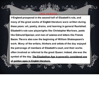 T H E P E R I O D
England prospered in the second half of Elizabeth's rule, and
many of the great works of English literature were written during
these years: art, poetry, drama, and learning in general flourished.
Elizabeth's rule saw playwrights like Christopher Marlowe, poets
like Edmund Spenser, and men of science and letters like Francis
Bacon. The era also saw the beginning of William Shakespeare's
work. Many of the writers, thinkers and artists of the day enjoyed
the patronage of members of Elizabeth's court, and their works
often involved or referred to the great Queen; indeed, she was the
symbol of the day. The Elizabethan Age is generally considered one
of golden ages in English literature.
 