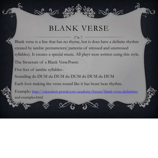 BLANK VERSE
Blank verse is a line that has no rhyme, but is does have a definite rhythm
created by iambic pentameters( patterns of stressed and unstressed
syllables). It creates a special music. All plays were written using this style.
The Structure of a Blank VersePoem:
Five feet of iambic syllables-
Sounding du DUM du DUM du DUM du DUM du DUM
Each foot making the verse sound like it has heart beat rhythm.
Example: http://education-portal.com/academy/lesson/blank-verse-definition-
and-examples.html
 