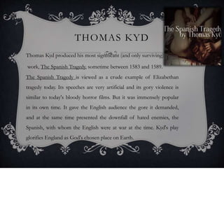 THOMAS KYD
Thomas Kyd produced his most significant (and only surviving)
work, The Spanish Tragedy, sometime between 1583 and 1589.
The Spanish Tragedy is viewed as a crude example of Elizabethan
tragedy today. Its speeches are very artificial and its gory violence is
similar to today's bloody horror films. But it was immensely popular
in its own time. It gave the English audience the gore it demanded,
and at the same time presented the downfall of hated enemies, the
Spanish, with whom the English were at war at the time. Kyd's play
glorifies England as God's chosen place on Earth.
 