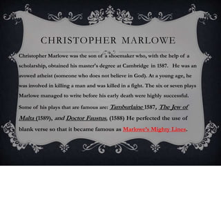 CHRISTOPHER MARLOWE
Christopher Marlowe was the son of a shoemaker who, with the help of a
scholarship, obtained his master's degree at Cambridge in 1587. He was an
avowed atheist (someone who does not believe in God). At a young age, he
was involved in killing a man and was killed in a fight. The six or seven plays
Marlowe managed to write before his early death were highly successful.
Some of his plays that are famous are: Tamburlaine 1587, The Jew of
Malta (1589), and Doctor Faustus. (1588) He perfected the use of
blank verse so that it became famous as Marlowe’s Mighty Lines.
 