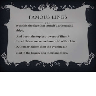 FAMOUS LINES
Was this the face that launch'd a thousand
ships,
And burnt the topless towers of Ilium?
Sweet Helen, make me immortal with a kiss.
O, thou art fairer than the evening air
Clad in the beauty of a thousand stars.
 