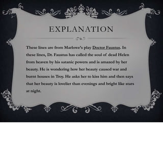 EXPLANATION
These lines are from Marlowe’s play Doctor Faustus. In
these lines, Dr. Faustus has called the soul of dead Helen
from heaven by his satanic powers and is amazed by her
beauty. He is wondering how her beauty caused war and
burnt houses in Troy. He asks her to kiss him and then says
that her beauty is lovelier than evenings and bright like stars
at night.
 
