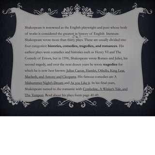 Shakespeare is renowned as the English playwright and poet whose body
of works is considered the greatest in history of English literature.
Shakespeare wrote more than thirty plays. These are usually divided into
four categories: histories, comedies, tragedies, and romances. His
earliest plays were comedies and histories such as Henry VI and The
Comedy of Errors, but in 1596, Shakespeare wrote Romeo and Juliet, his
second tragedy, and over the next dozen years he wrote tragedies for
which he is now best known: Julius Caesar, Hamlet, Othello, King Lear,
Macbeth, and Antony and Cleopatra. His famous comedies are A
Midsummer Night’s Dream and As you Like it. In his final years,
Shakespeare turned to the romantic with Cymbeline, A Winter’s Tale, and
The Tempest. Read about his plays form page 40-49
 