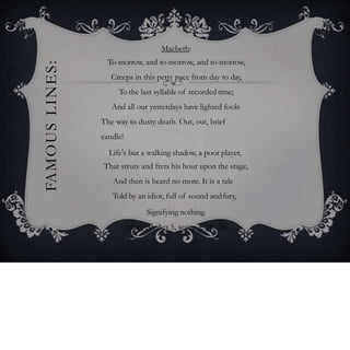 FAMOUSLINES: Macbeth:
To-morrow, and to-morrow, and to-morrow,
Creeps in this petty pace from day to day,
To the last syllable of recordedtime;
And all our yesterdays have lighted fools
The way to dusty death. Out, out, brief
candle!
Life's but a walking shadow, a poor player,
That struts and frets his hour upon the stage,
And then is heard no more. It is a tale
Told by an idiot, full of sound andfury,
Signifying nothing.
(Macbeth Act 5, scene 5, 19–28)
 