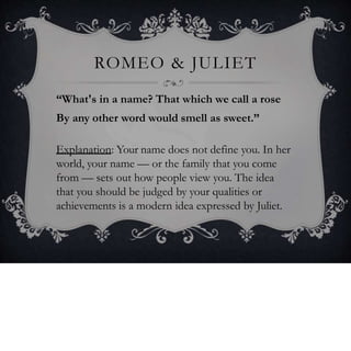 ROMEO & JULIET
“What's in a name? That which we call a rose
By any other word would smell as sweet.”
Explanation: Your name does not define you. In her
world, your name — or the family that you come
from — sets out how people view you. The idea
that you should be judged by your qualities or
achievements is a modern idea expressed by Juliet.
 