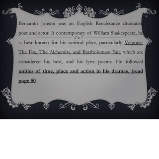 Benjamin Jonson was an English Renaissance dramatist,
poet and actor. A contemporary of William Shakespeare, he
is best known for his satirical plays, particularly Volpone-
The Fox, The Alchemist, and Bartholomew Fair, which are
considered his best, and his lyric poems. He followed
unities of time, place and action in his dramas. (read
page 50
 