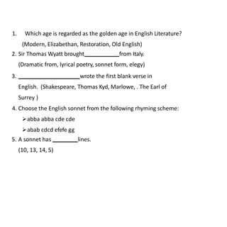 1. Which age is regarded as the golden age in English Literature?
(Modern, Elizabethan, Restoration, Old English)
2. Sir Thomas Wyatt brought from Italy.
(Dramatic from, lyrical poetry, sonnet form, elegy)
3. wrote the first blank verse in
English. (Shakespeare, Thomas Kyd, Marlowe, . The Earl of
Surrey )
4. Choose the English sonnet from the following rhyming scheme:
abba abba cde cde
abab cdcd efefe gg
5. A sonnet has lines.
(10, 13, 14, 5)
 