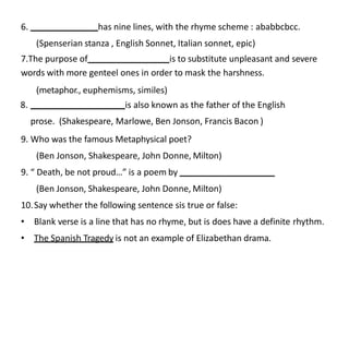 6. has nine lines, with the rhyme scheme : ababbcbcc.
(Spenserian stanza , English Sonnet, Italian sonnet, epic)
7.The purpose of is to substitute unpleasant and severe
words with more genteel ones in order to mask the harshness.
(metaphor., euphemisms, similes)
8. is also known as the father of the English
prose. (Shakespeare, Marlowe, Ben Jonson, Francis Bacon )
9. Who was the famous Metaphysical poet?
(Ben Jonson, Shakespeare, John Donne, Milton)
9. “ Death, be not proud…” is a poem by
(Ben Jonson, Shakespeare, John Donne, Milton)
10.Say whether the following sentence sis true or false:
• Blank verse is a line that has no rhyme, but is does have a definite rhythm.
• The Spanish Tragedy is not an example of Elizabethan drama.
 